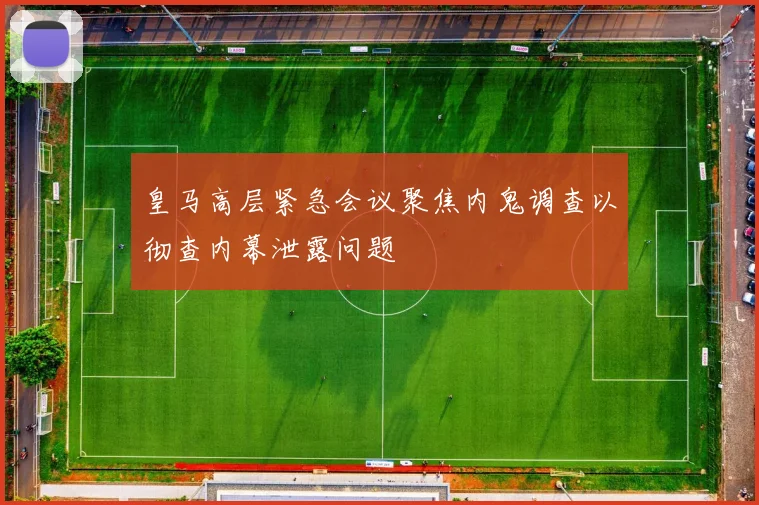 皇马高层紧急会议聚焦内鬼调查以彻查内幕泄露问题