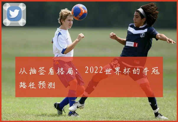 从抽签看格局：2022世界杯的夺冠路径预测