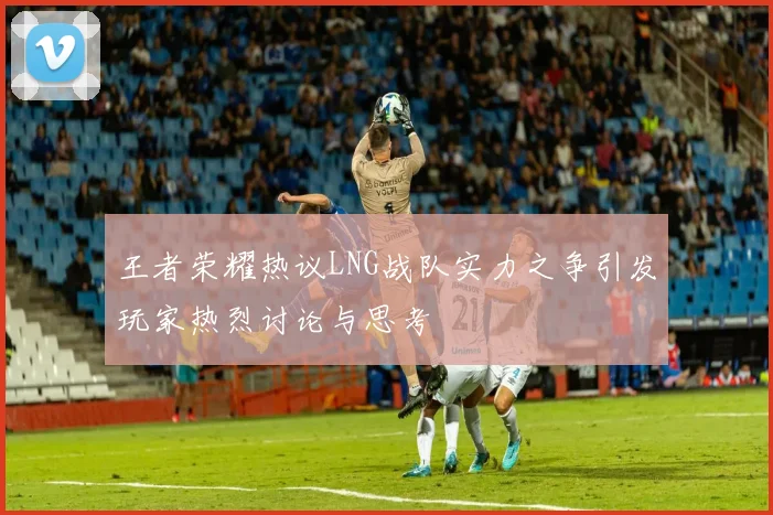 王者荣耀热议LNG战队实力之争引发玩家热烈讨论与思考