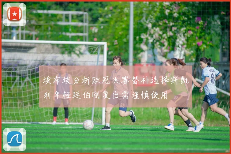 埃布埃分析欧冠决赛替补选择斯凯利年轻廷伯刚复出需谨慎使用